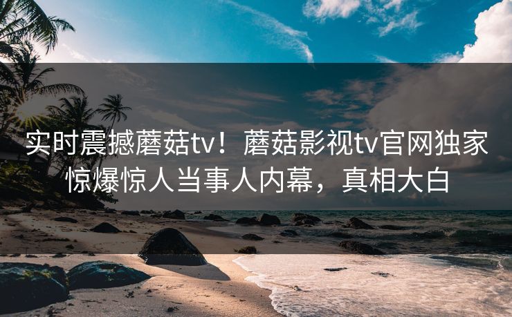实时震撼蘑菇tv！蘑菇影视tv官网独家惊爆惊人当事人内幕，真相大白