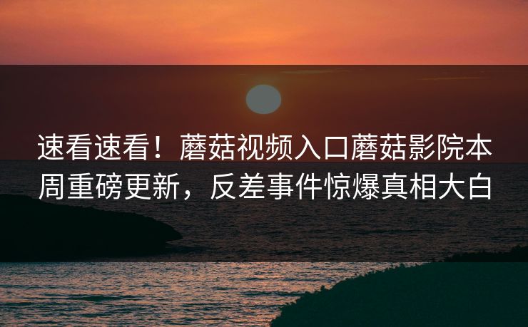 速看速看！蘑菇视频入口蘑菇影院本周重磅更新，反差事件惊爆真相大白