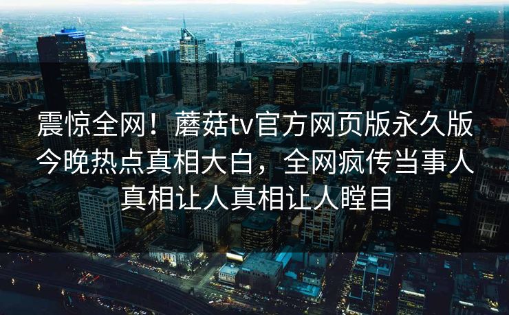 震惊全网！蘑菇tv官方网页版永久版今晚热点真相大白，全网疯传当事人真相让人真相让人瞠目
