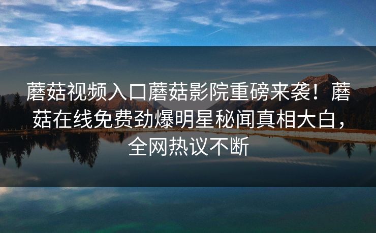 蘑菇视频入口蘑菇影院重磅来袭！蘑菇在线免费劲爆明星秘闻真相大白，全网热议不断