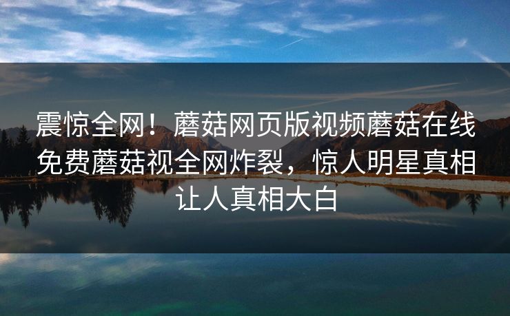 震惊全网！蘑菇网页版视频蘑菇在线免费蘑菇视全网炸裂，惊人明星真相让人真相大白