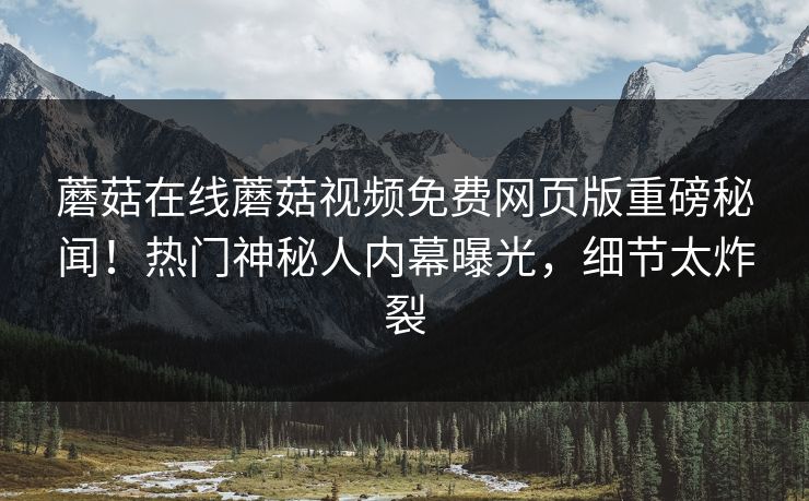 蘑菇在线蘑菇视频免费网页版重磅秘闻！热门神秘人内幕曝光，细节太炸裂