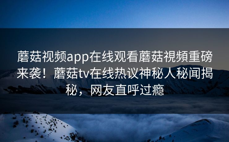 蘑菇视频app在线观看蘑菇視頻重磅来袭！蘑菇tv在线热议神秘人秘闻揭秘，网友直呼过瘾