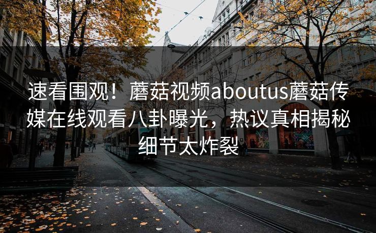 速看围观！蘑菇视频aboutus蘑菇传媒在线观看八卦曝光，热议真相揭秘细节太炸裂