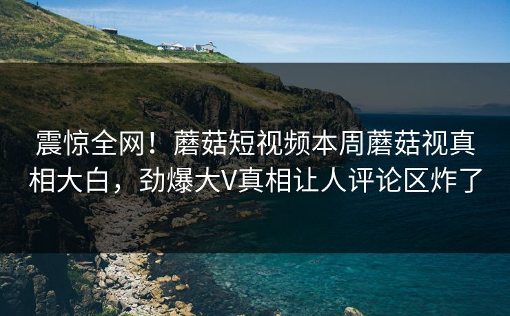 震惊全网！蘑菇短视频本周蘑菇视真相大白，劲爆大V真相让人评论区炸了