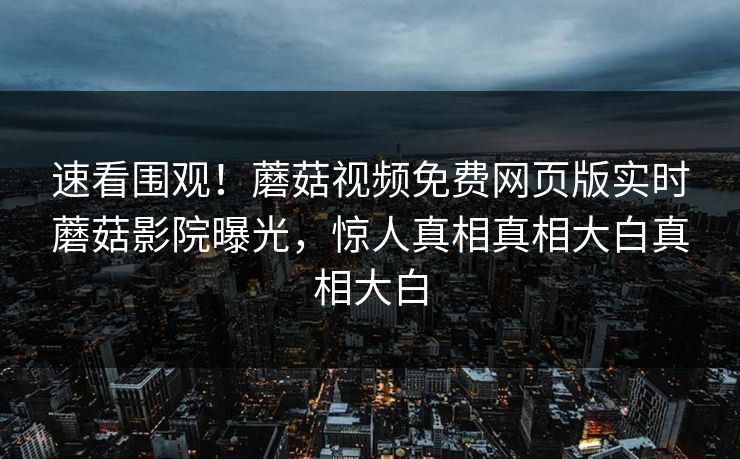 速看围观！蘑菇视频免费网页版实时蘑菇影院曝光，惊人真相真相大白真相大白