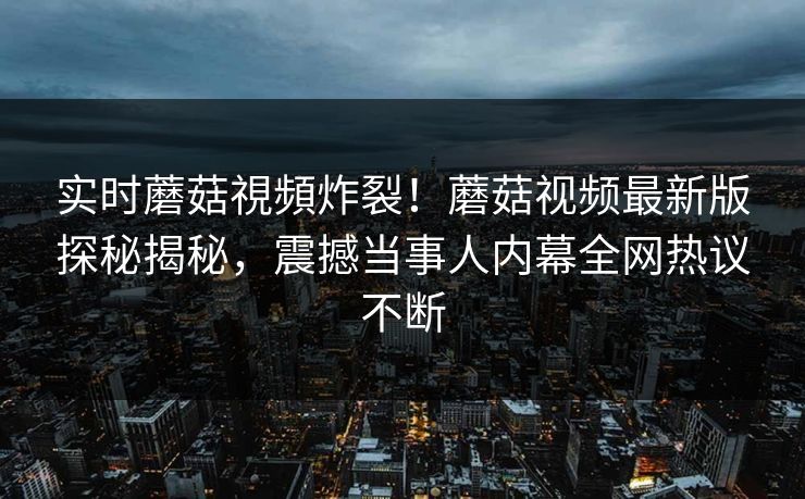 实时蘑菇視頻炸裂！蘑菇视频最新版探秘揭秘，震撼当事人内幕全网热议不断