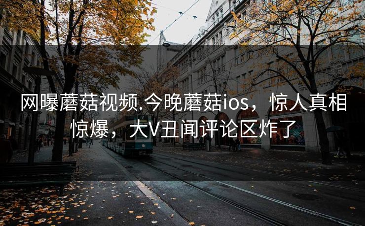 网曝蘑菇视频.今晚蘑菇ios，惊人真相惊爆，大V丑闻评论区炸了