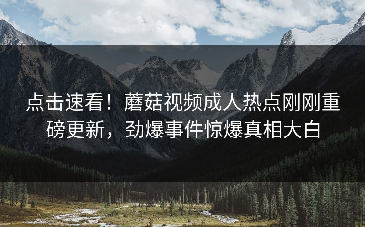点击速看！蘑菇视频成人热点刚刚重磅更新，劲爆事件惊爆真相大白