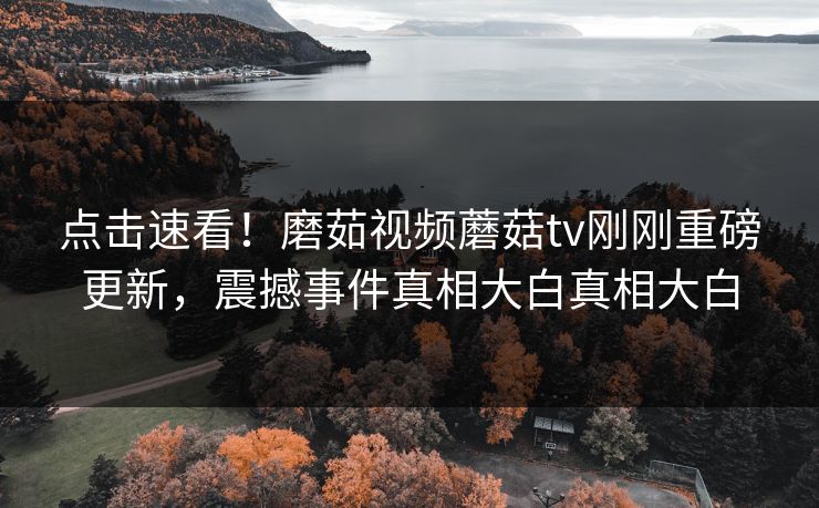 点击速看！磨茹视频蘑菇tv刚刚重磅更新，震撼事件真相大白真相大白