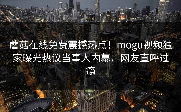 蘑菇在线免费震撼热点！mogu视频独家曝光热议当事人内幕，网友直呼过瘾