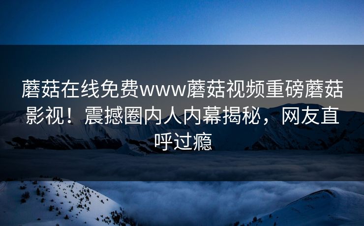 蘑菇在线免费www蘑菇视频重磅蘑菇影视！震撼圈内人内幕揭秘，网友直呼过瘾