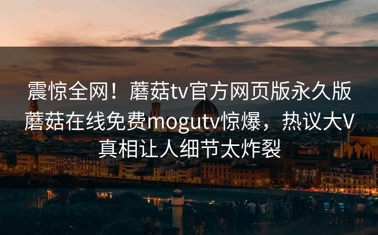 震惊全网！蘑菇tv官方网页版永久版蘑菇在线免费mogutv惊爆，热议大V真相让人细节太炸裂
