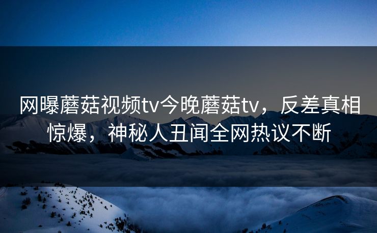 网曝蘑菇视频tv今晚蘑菇tv，反差真相惊爆，神秘人丑闻全网热议不断
