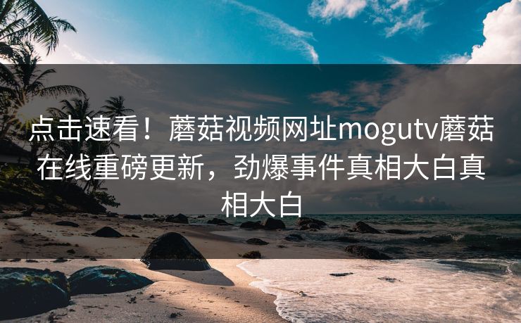点击速看！蘑菇视频网址mogutv蘑菇在线重磅更新，劲爆事件真相大白真相大白