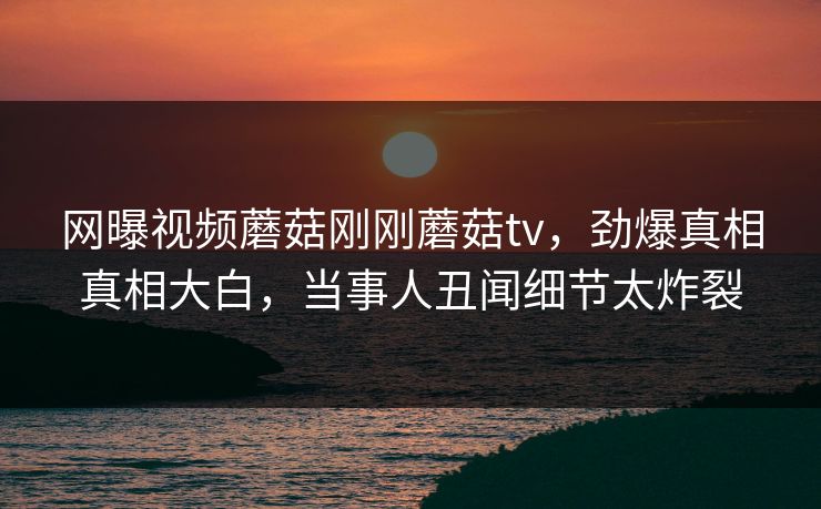 网曝视频蘑菇刚刚蘑菇tv，劲爆真相真相大白，当事人丑闻细节太炸裂