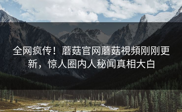 全网疯传！蘑菇官网蘑菇視頻刚刚更新，惊人圈内人秘闻真相大白