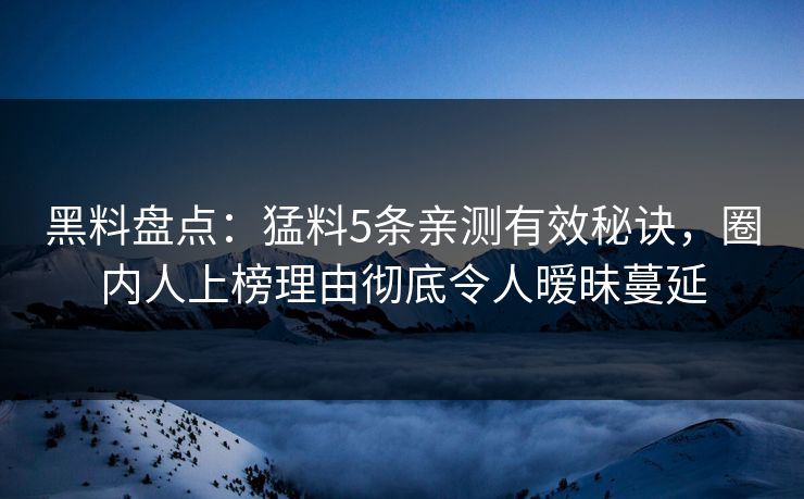 黑料盘点：猛料5条亲测有效秘诀，圈内人上榜理由彻底令人暧昧蔓延