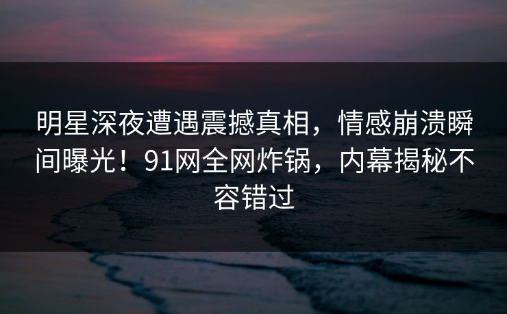 明星深夜遭遇震撼真相，情感崩溃瞬间曝光！91网全网炸锅，内幕揭秘不容错过