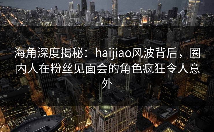 海角深度揭秘：haijiao风波背后，圈内人在粉丝见面会的角色疯狂令人意外