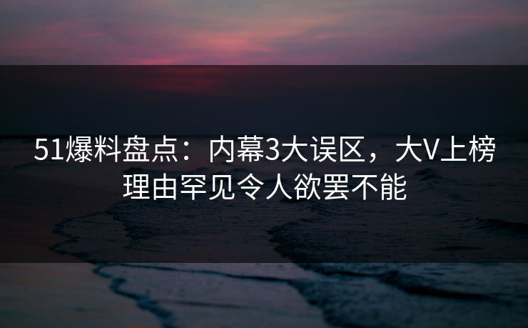 51爆料盘点：内幕3大误区，大V上榜理由罕见令人欲罢不能