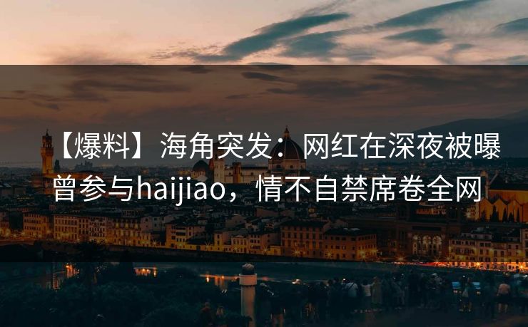 【爆料】海角突发：网红在深夜被曝曾参与haijiao，情不自禁席卷全网