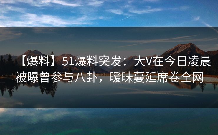 【爆料】51爆料突发：大V在今日凌晨被曝曾参与八卦，暧昧蔓延席卷全网