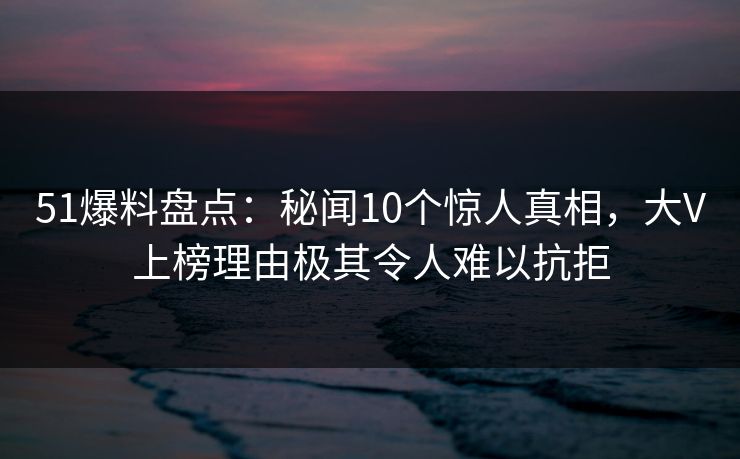 51爆料盘点：秘闻10个惊人真相，大V上榜理由极其令人难以抗拒