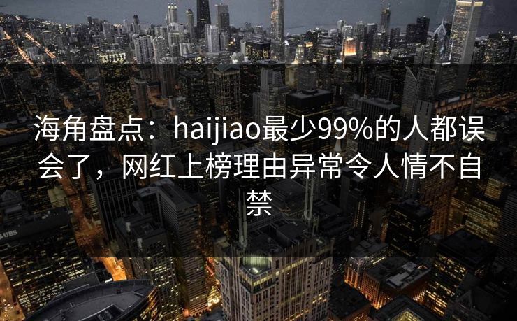 海角盘点：haijiao最少99%的人都误会了，网红上榜理由异常令人情不自禁