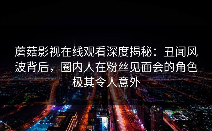 蘑菇影视在线观看深度揭秘：丑闻风波背后，圈内人在粉丝见面会的角色极其令人意外
