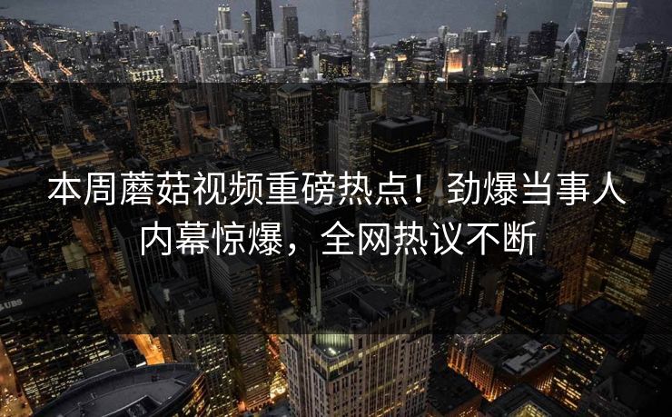 本周蘑菇视频重磅热点！劲爆当事人内幕惊爆，全网热议不断