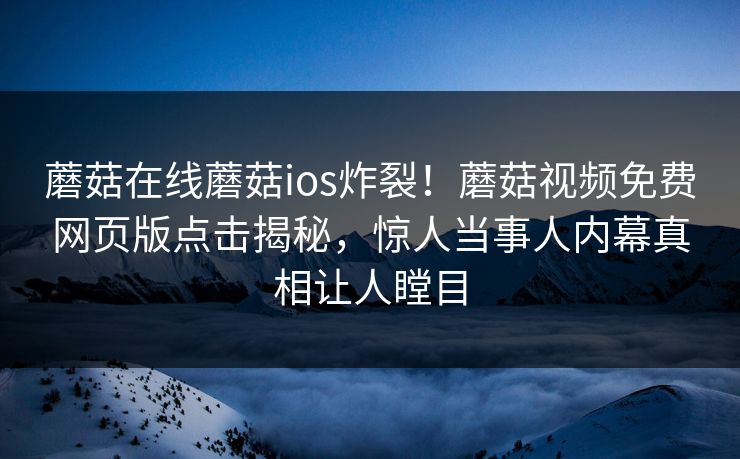蘑菇在线蘑菇ios炸裂！蘑菇视频免费网页版点击揭秘，惊人当事人内幕真相让人瞠目