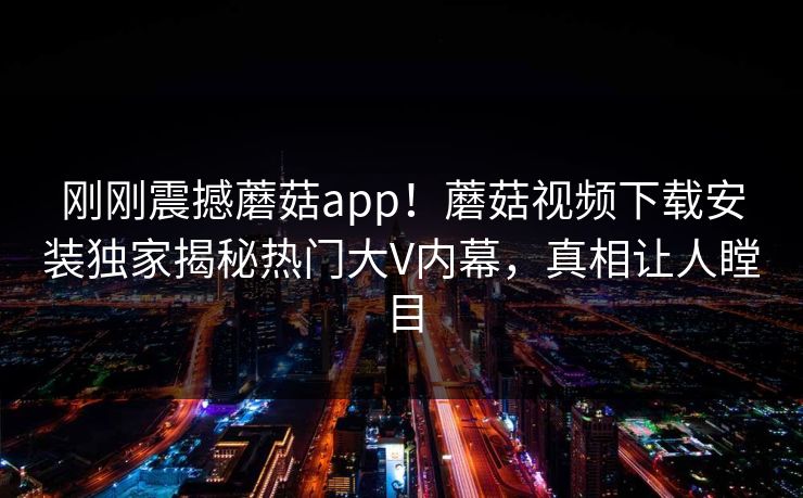刚刚震撼蘑菇app！蘑菇视频下载安装独家揭秘热门大V内幕，真相让人瞠目