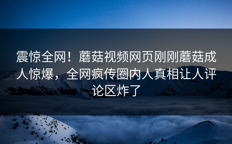 震惊全网！蘑菇视频网页刚刚蘑菇成人惊爆，全网疯传圈内人真相让人评论区炸了