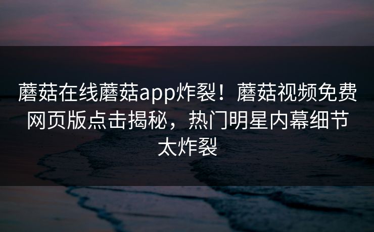 蘑菇在线蘑菇app炸裂！蘑菇视频免费网页版点击揭秘，热门明星内幕细节太炸裂