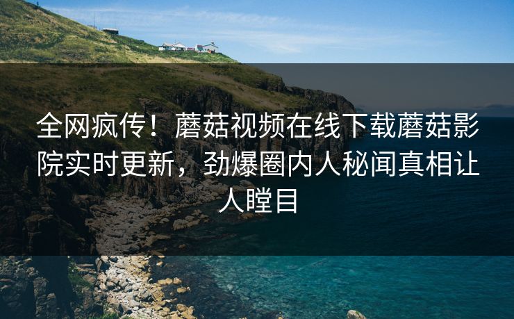 全网疯传！蘑菇视频在线下载蘑菇影院实时更新，劲爆圈内人秘闻真相让人瞠目