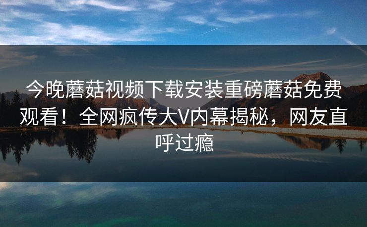 今晚蘑菇视频下载安装重磅蘑菇免费观看！全网疯传大V内幕揭秘，网友直呼过瘾