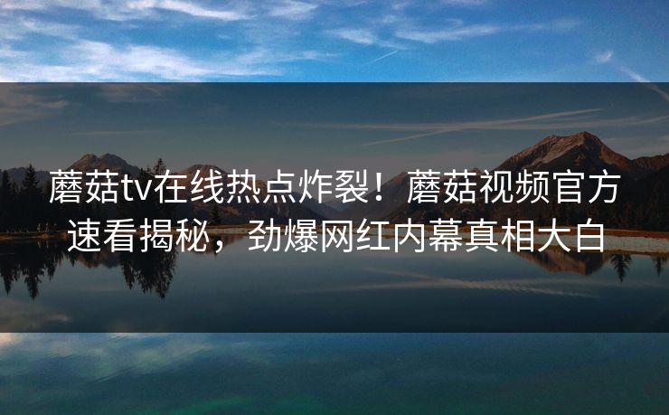 蘑菇tv在线热点炸裂！蘑菇视频官方速看揭秘，劲爆网红内幕真相大白