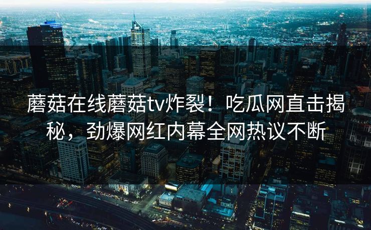 蘑菇在线蘑菇tv炸裂！吃瓜网直击揭秘，劲爆网红内幕全网热议不断