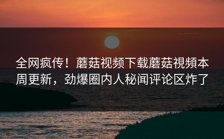 全网疯传！蘑菇视频下载蘑菇視頻本周更新，劲爆圈内人秘闻评论区炸了