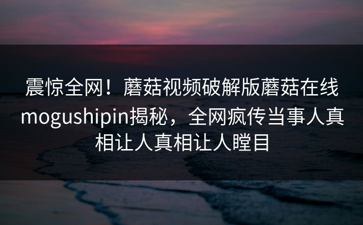震惊全网！蘑菇视频破解版蘑菇在线mogushipin揭秘，全网疯传当事人真相让人真相让人瞠目