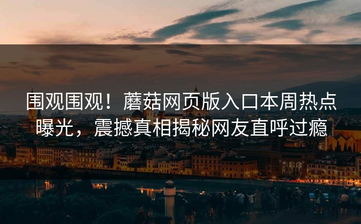 围观围观！蘑菇网页版入口本周热点曝光，震撼真相揭秘网友直呼过瘾