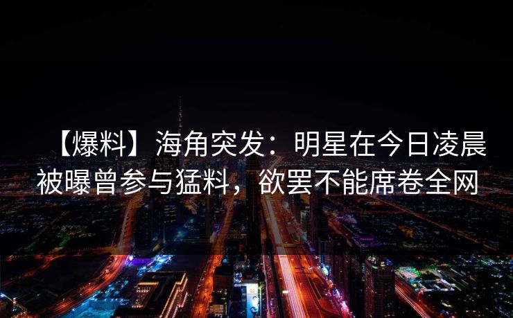 【爆料】海角突发：明星在今日凌晨被曝曾参与猛料，欲罢不能席卷全网