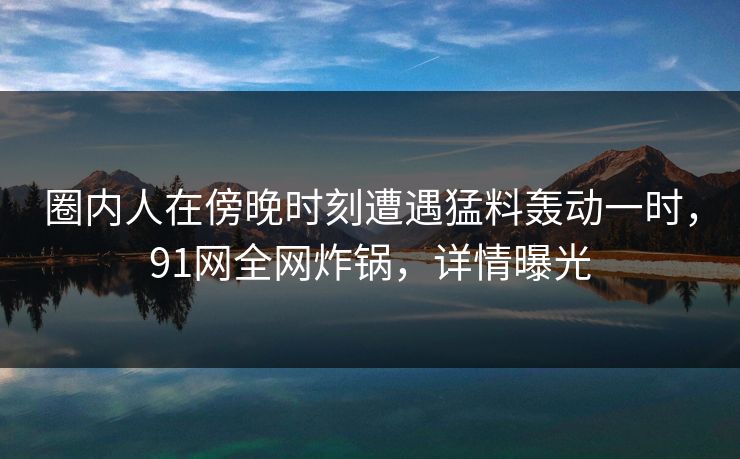 圈内人在傍晚时刻遭遇猛料轰动一时，91网全网炸锅，详情曝光