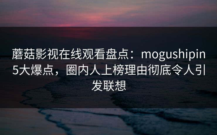 蘑菇影视在线观看盘点：mogushipin5大爆点，圈内人上榜理由彻底令人引发联想