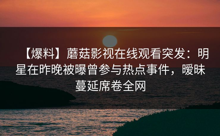 【爆料】蘑菇影视在线观看突发：明星在昨晚被曝曾参与热点事件，暧昧蔓延席卷全网