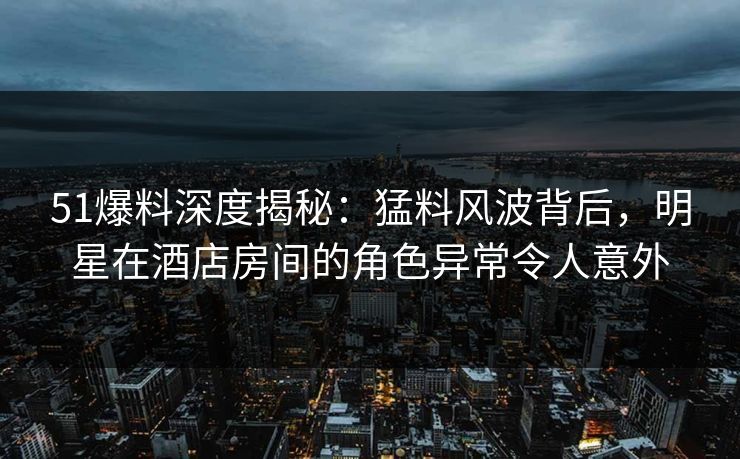 51爆料深度揭秘：猛料风波背后，明星在酒店房间的角色异常令人意外