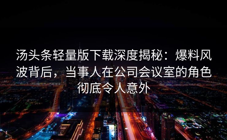 汤头条轻量版下载深度揭秘：爆料风波背后，当事人在公司会议室的角色彻底令人意外