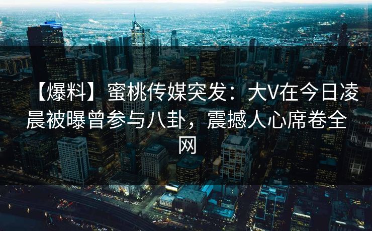 【爆料】蜜桃传媒突发：大V在今日凌晨被曝曾参与八卦，震撼人心席卷全网