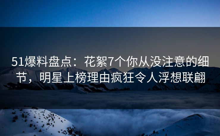 51爆料盘点：花絮7个你从没注意的细节，明星上榜理由疯狂令人浮想联翩